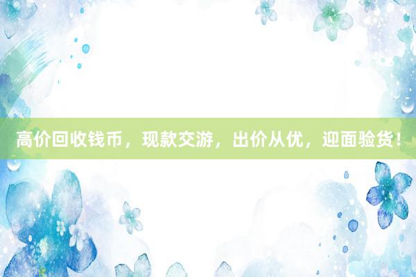 高价回收钱币，现款交游，出价从优，迎面验货！
