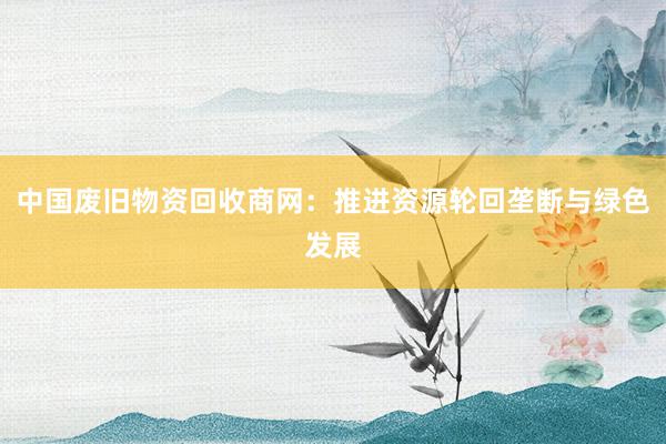 中国废旧物资回收商网：推进资源轮回垄断与绿色发展