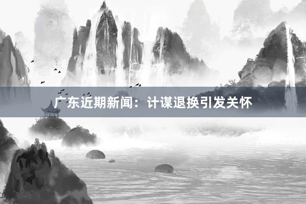 广东近期新闻：计谋退换引发关怀