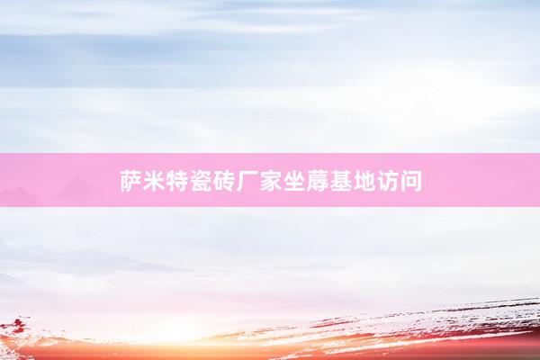 萨米特瓷砖厂家坐蓐基地访问